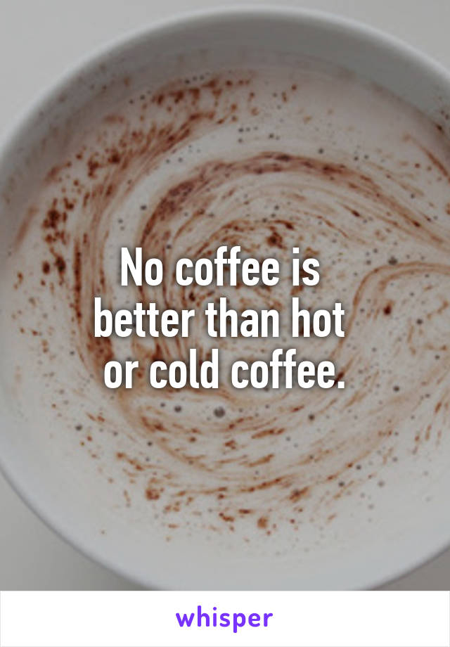 No coffee is 
better than hot 
or cold coffee.