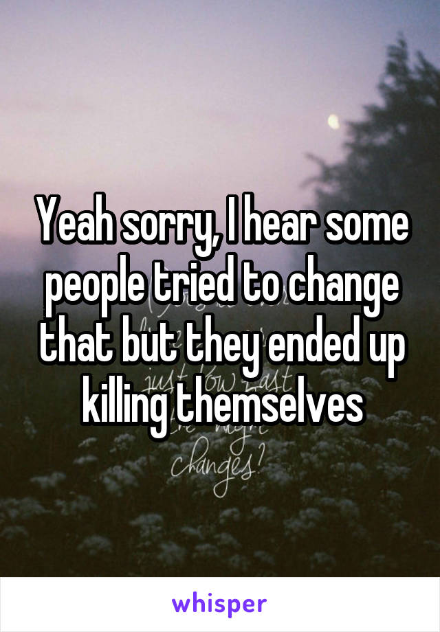 Yeah sorry, I hear some people tried to change that but they ended up killing themselves