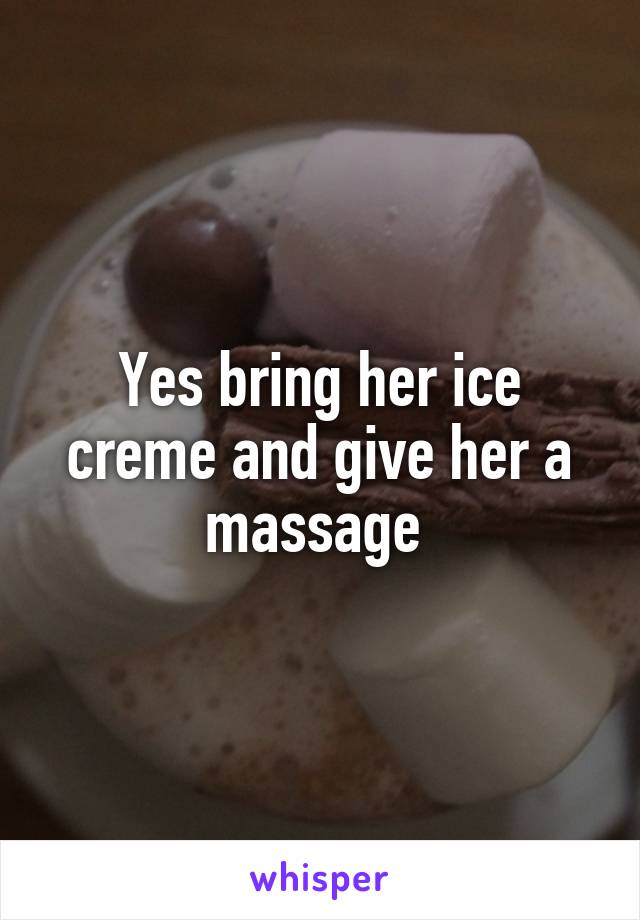 Yes bring her ice creme and give her a massage 