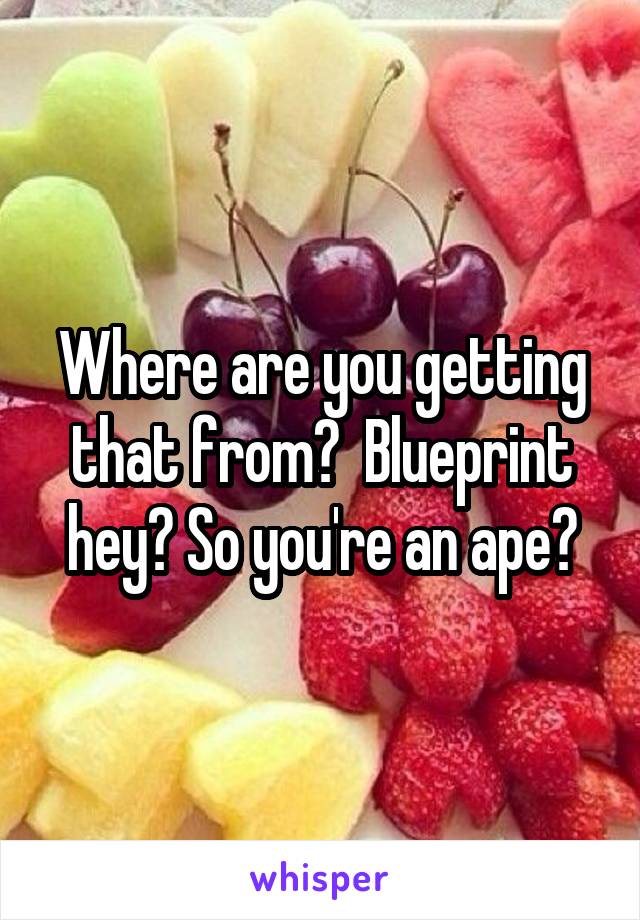Where are you getting that from?  Blueprint hey? So you're an ape?