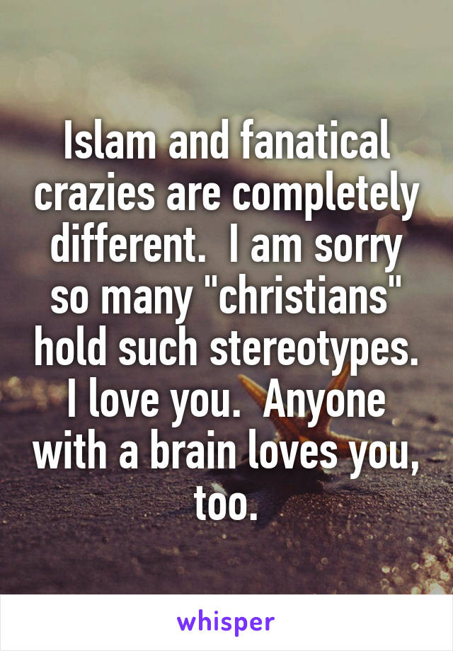 Islam and fanatical crazies are completely different.  I am sorry so many "christians" hold such stereotypes. I love you.  Anyone with a brain loves you, too.