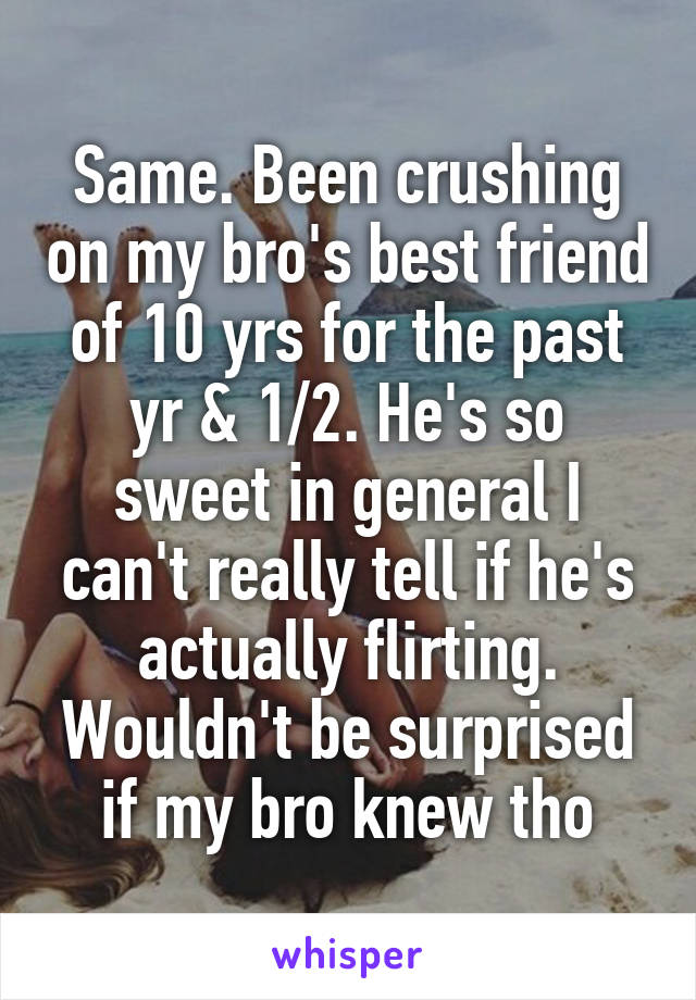 Same. Been crushing on my bro's best friend of 10 yrs for the past yr & 1/2. He's so sweet in general I can't really tell if he's actually flirting. Wouldn't be surprised if my bro knew tho