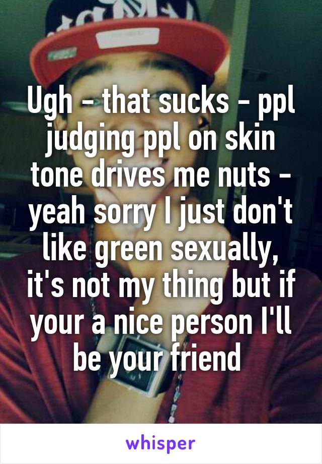 Ugh - that sucks - ppl judging ppl on skin tone drives me nuts - yeah sorry I just don't like green sexually, it's not my thing but if your a nice person I'll be your friend 
