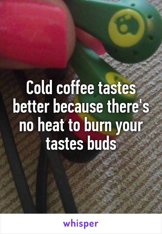 Cold coffee tastes better because there's no heat to burn your tastes buds