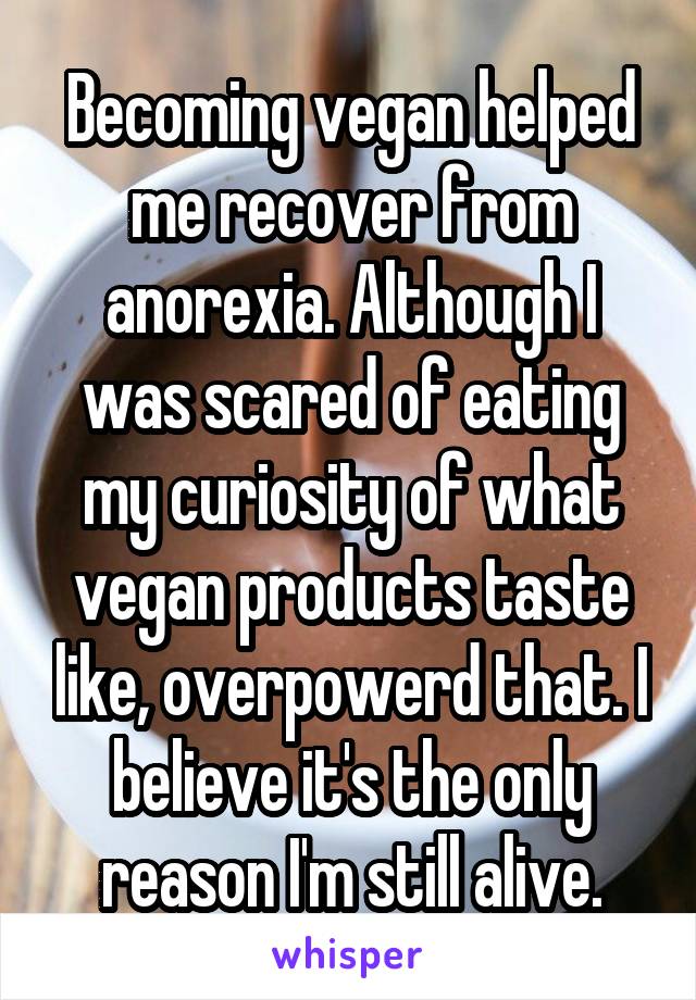 Becoming vegan helped me recover from anorexia. Although I was scared of eating my curiosity of what vegan products taste like, overpowerd that. I believe it's the only reason I'm still alive.