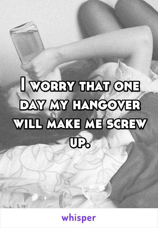 I worry that one day my hangover will make me screw up.