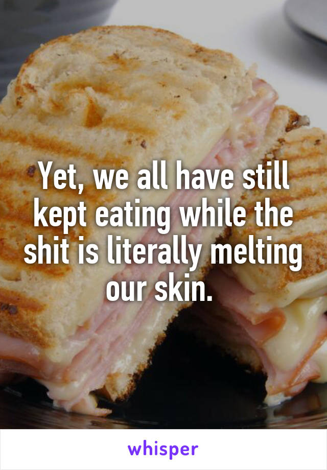 Yet, we all have still kept eating while the shit is literally melting our skin. 