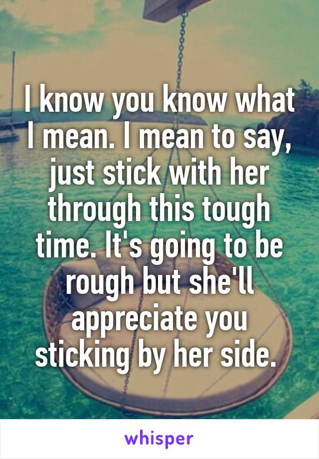 I know you know what I mean. I mean to say, just stick with her through this tough time. It's going to be rough but she'll appreciate you sticking by her side. 