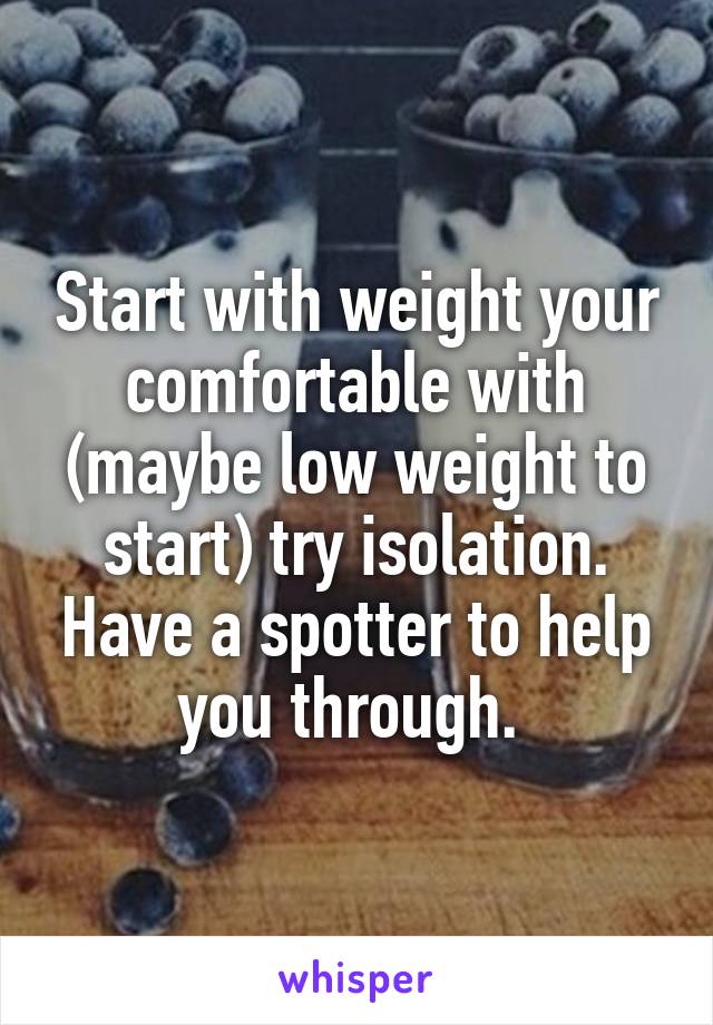 Start with weight your comfortable with (maybe low weight to start) try isolation. Have a spotter to help you through. 