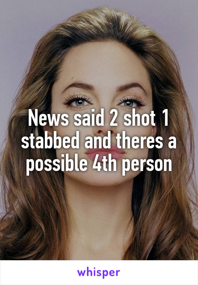 News said 2 shot 1 stabbed and theres a possible 4th person