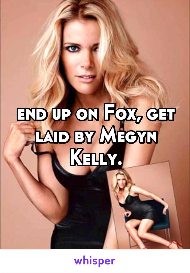 end up on Fox, get laid by Megyn Kelly.