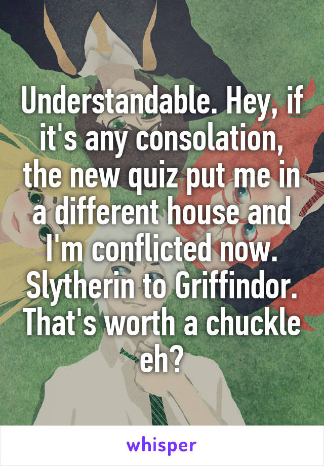 Understandable. Hey, if it's any consolation, the new quiz put me in a different house and I'm conflicted now. Slytherin to Griffindor. That's worth a chuckle eh?