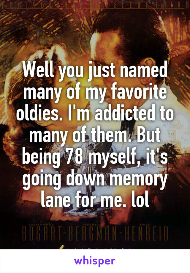 Well you just named many of my favorite oldies. I'm addicted to many of them. But being 78 myself, it's going down memory lane for me. lol