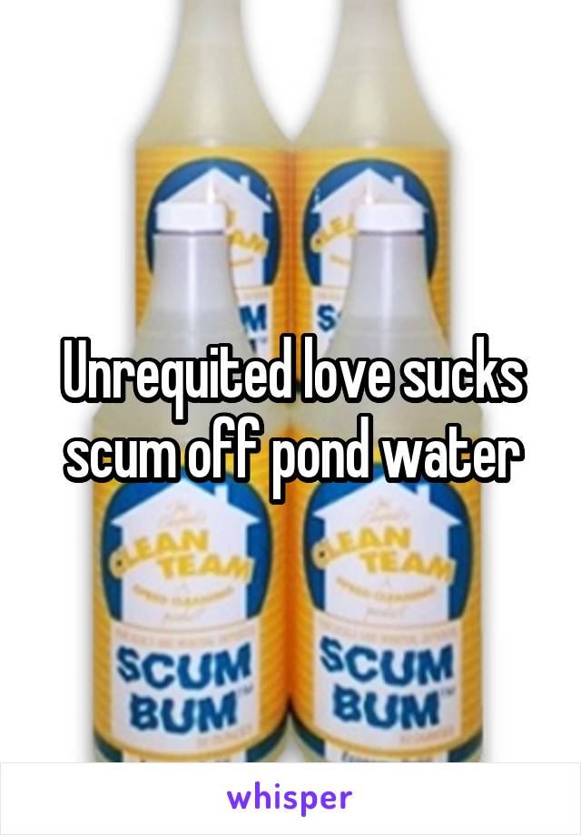 Unrequited love sucks scum off pond water