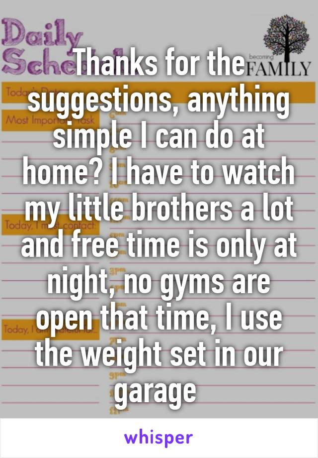 Thanks for the suggestions, anything simple I can do at home? I have to watch my little brothers a lot and free time is only at night, no gyms are open that time, I use the weight set in our garage 