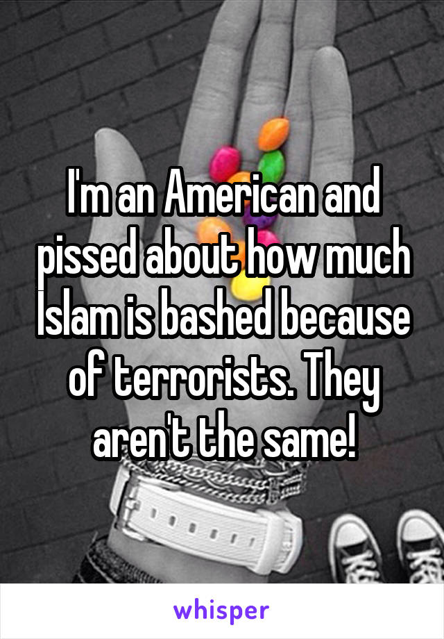 I'm an American and pissed about how much Islam is bashed because of terrorists. They aren't the same!