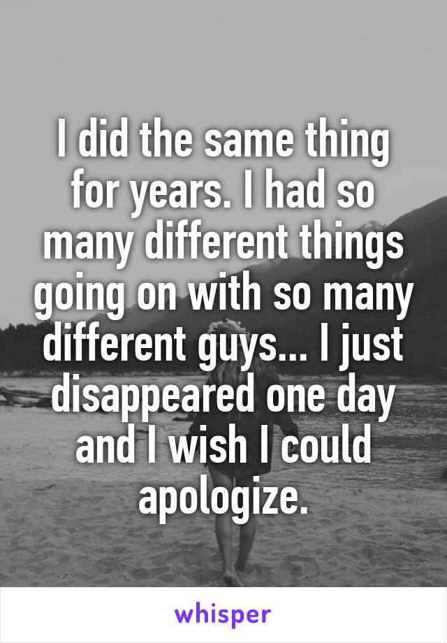 I did the same thing for years. I had so many different things going on with so many different guys... I just disappeared one day and I wish I could apologize.