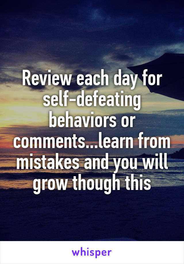 Review each day for self-defeating behaviors or comments...learn from mistakes and you will grow though this