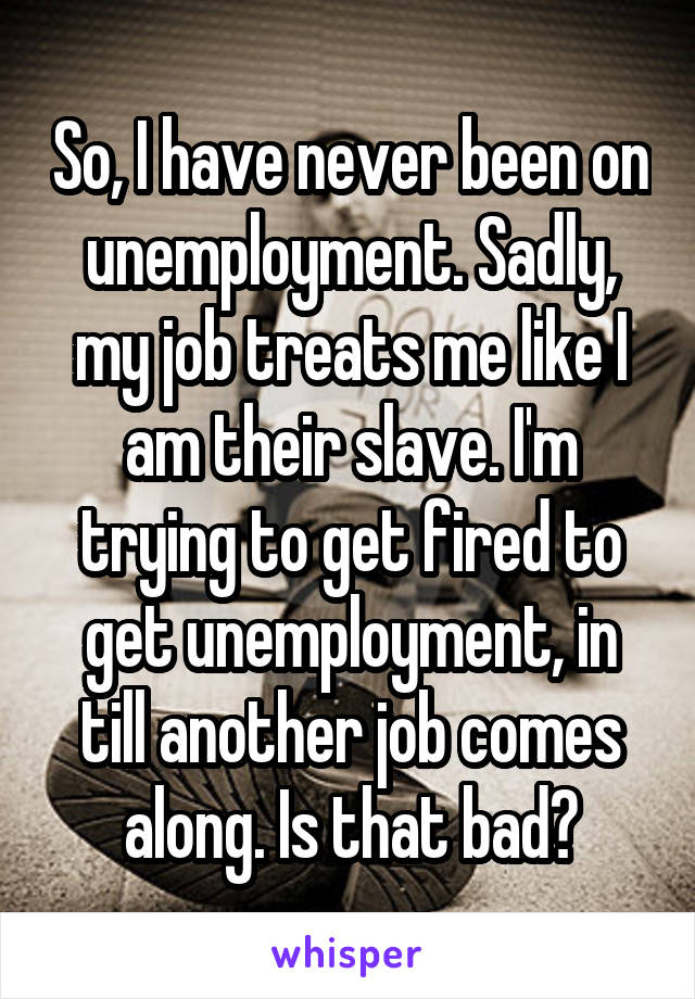 So, I have never been on unemployment. Sadly, my job treats me like I am their slave. I'm trying to get fired to get unemployment, in till another job comes along. Is that bad?
