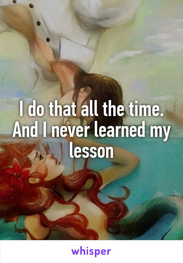 I do that all the time. And I never learned my lesson