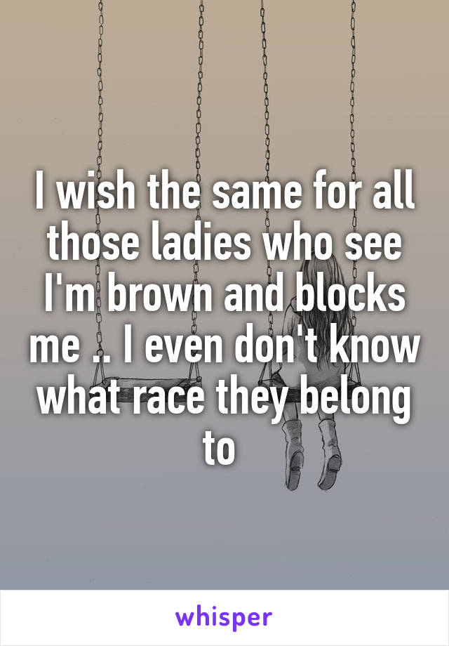 I wish the same for all those ladies who see I'm brown and blocks me .. I even don't know what race they belong to 