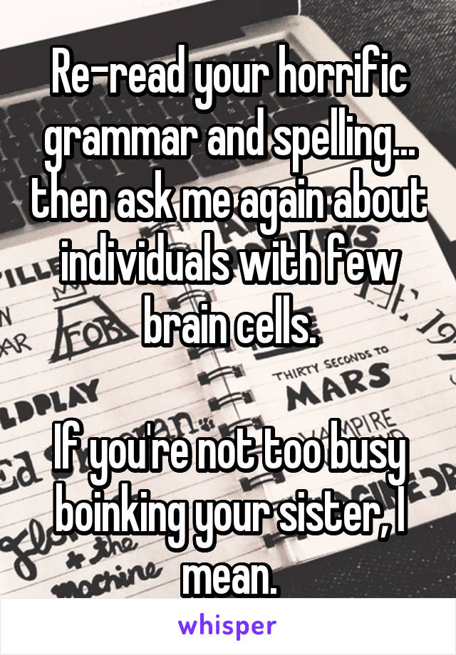 Re-read your horrific grammar and spelling... then ask me again about individuals with few brain cells.

If you're not too busy boinking your sister, I mean.