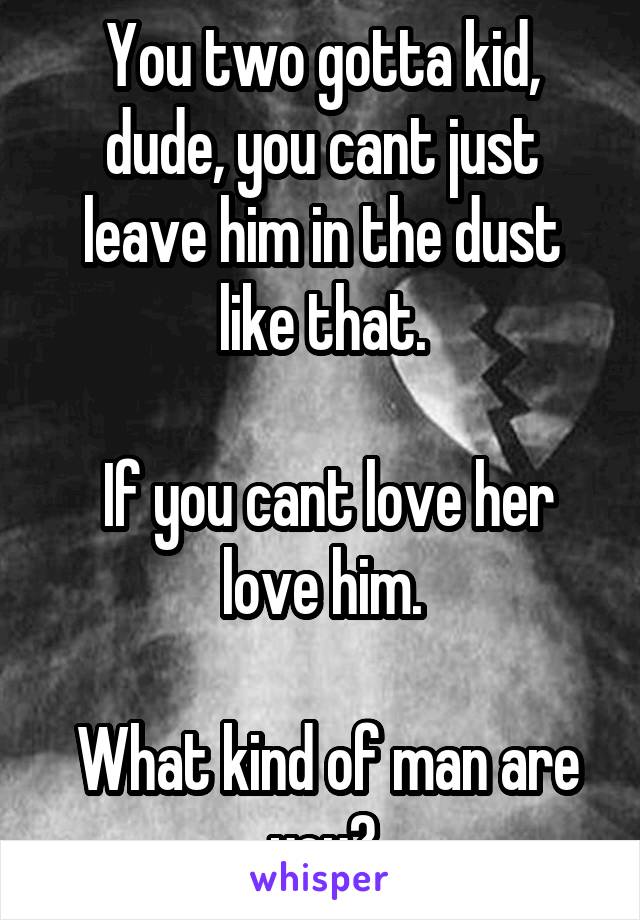You two gotta kid, dude, you cant just leave him in the dust like that.

 If you cant love her love him.

 What kind of man are you?
