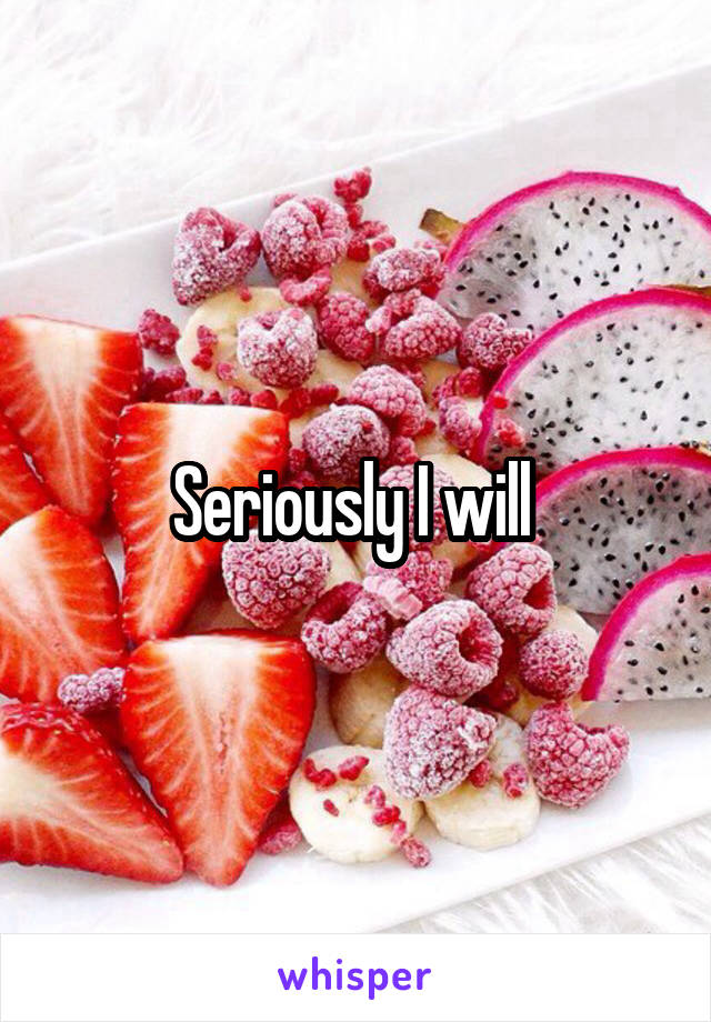 Seriously I will 