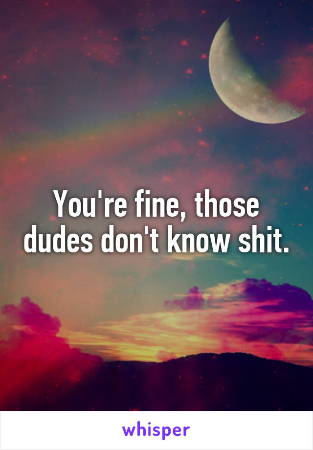 You're fine, those dudes don't know shit.
