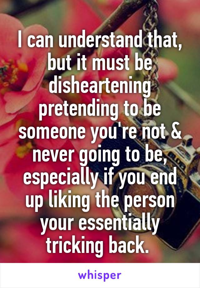 I can understand that, but it must be disheartening pretending to be someone you're not & never going to be, especially if you end up liking the person your essentially tricking back. 