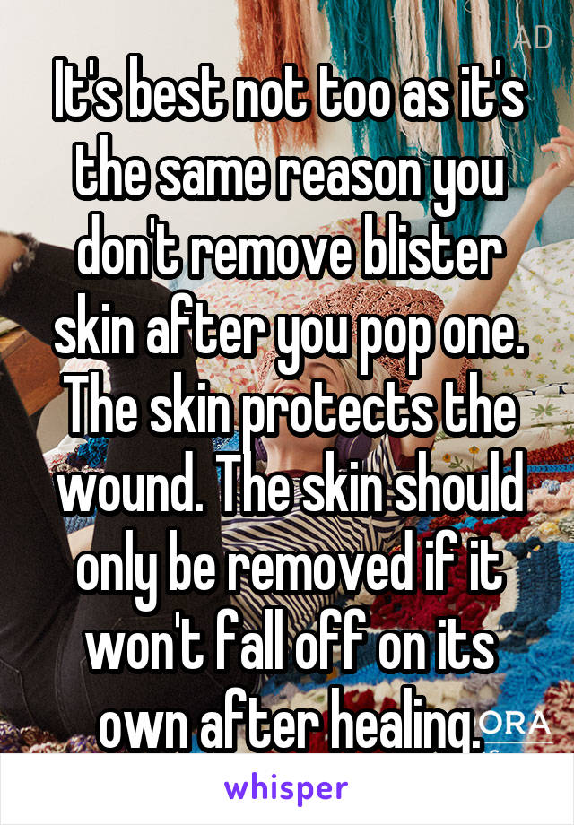 It's best not too as it's the same reason you don't remove blister skin after you pop one. The skin protects the wound. The skin should only be removed if it won't fall off on its own after healing.