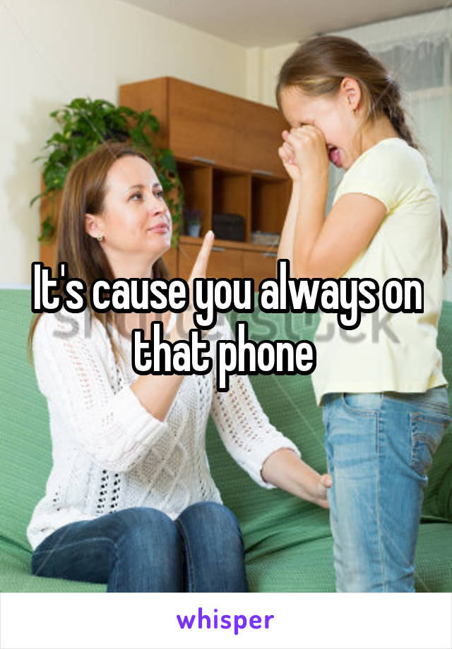 It's cause you always on that phone 