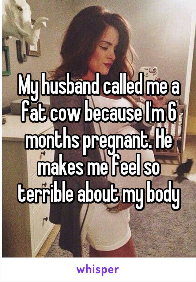 My husband called me a fat cow because I'm 6 months pregnant. He makes me feel so terrible about my body