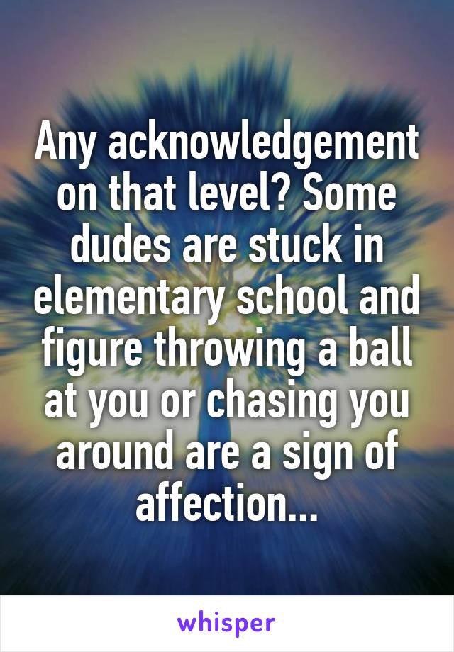 Any acknowledgement on that level? Some dudes are stuck in elementary school and figure throwing a ball at you or chasing you around are a sign of affection...