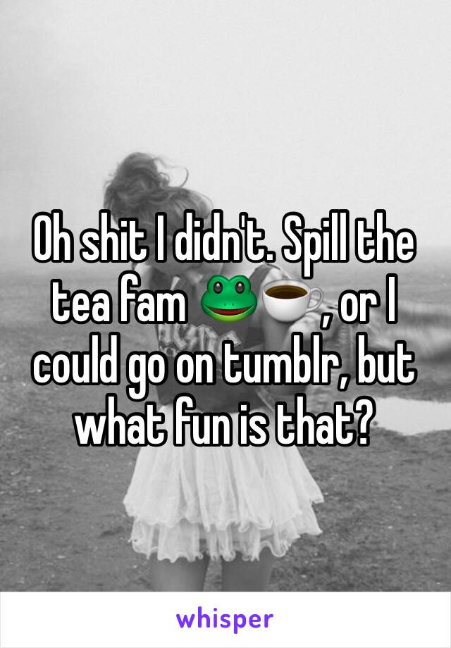 Oh shit I didn't. Spill the tea fam 🐸☕️, or I could go on tumblr, but what fun is that?