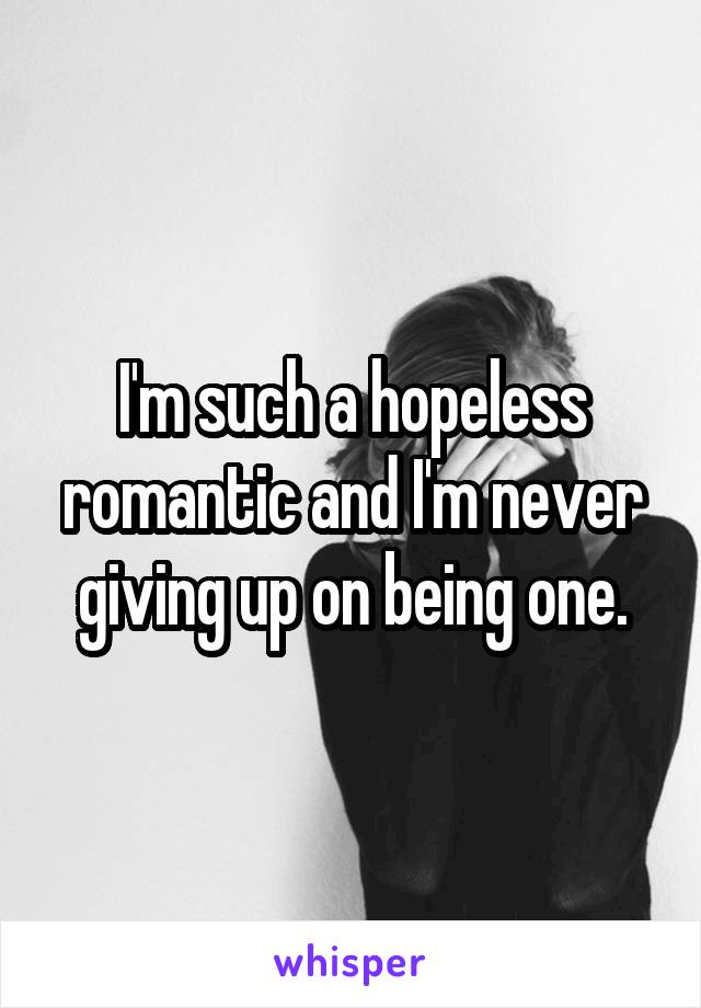 I'm such a hopeless romantic and I'm never giving up on being one.