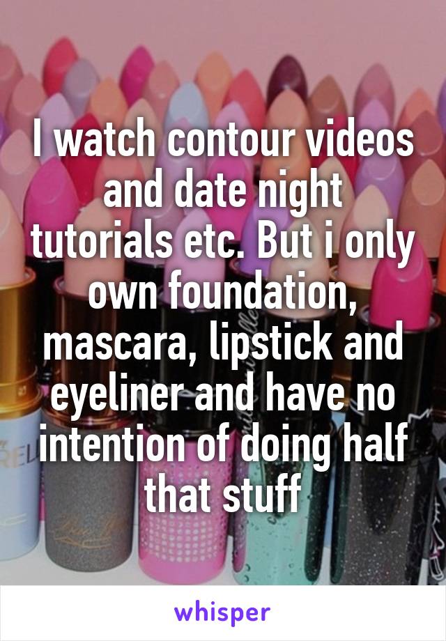 I watch contour videos and date night tutorials etc. But i only own foundation, mascara, lipstick and eyeliner and have no intention of doing half that stuff