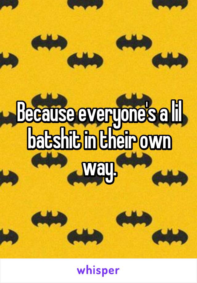 Because everyone's a lil batshit in their own way.