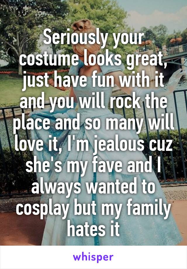 Seriously your costume looks great, just have fun with it and you will rock the place and so many will love it, I'm jealous cuz she's my fave and I always wanted to cosplay but my family hates it