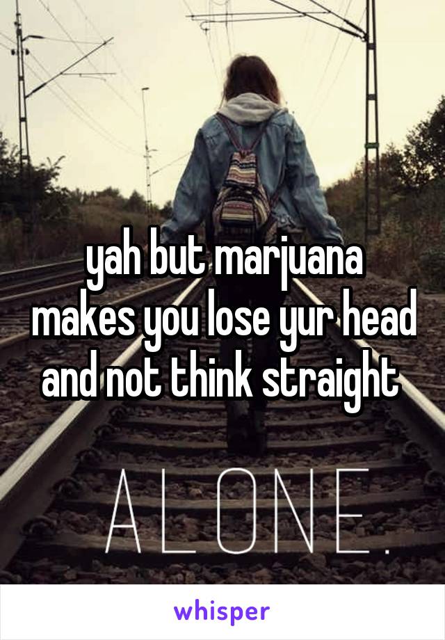 yah but marjuana makes you lose yur head and not think straight 