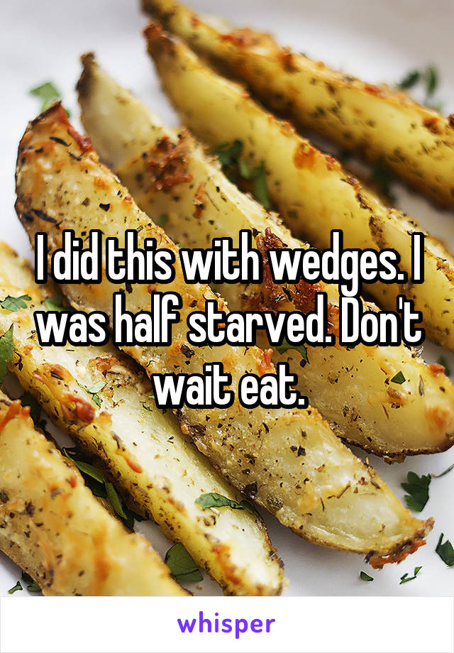 I did this with wedges. I was half starved. Don't wait eat.