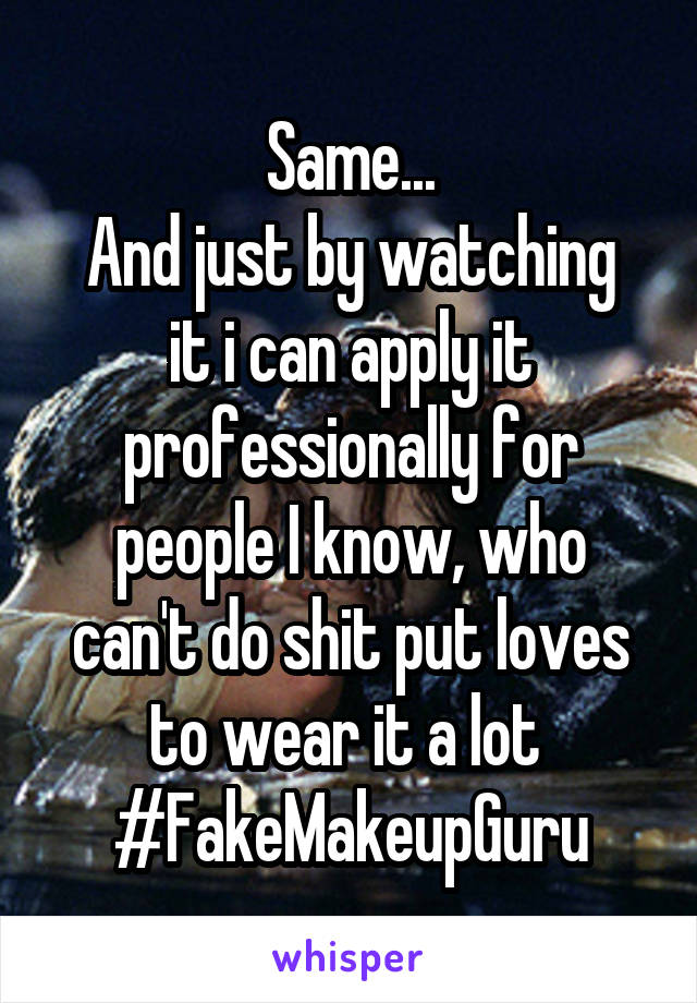 Same...
And just by watching it i can apply it professionally for people I know, who can't do shit put loves to wear it a lot 
#FakeMakeupGuru