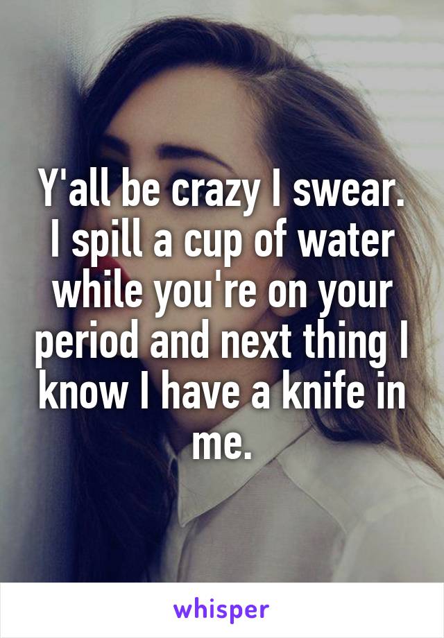Y'all be crazy I swear. I spill a cup of water while you're on your period and next thing I know I have a knife in me.
