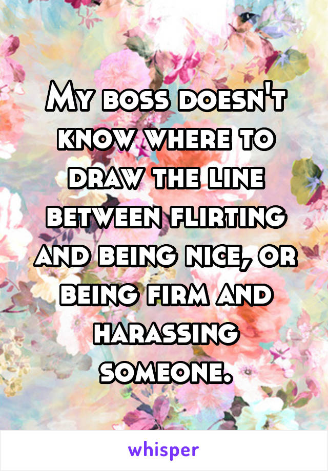 My boss doesn't know where to draw the line between flirting and being nice, or being firm and harassing someone.