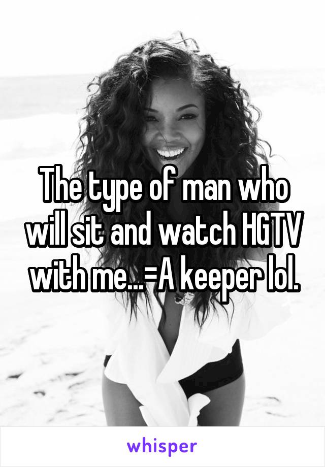 The type of man who will sit and watch HGTV with me...=A keeper lol.