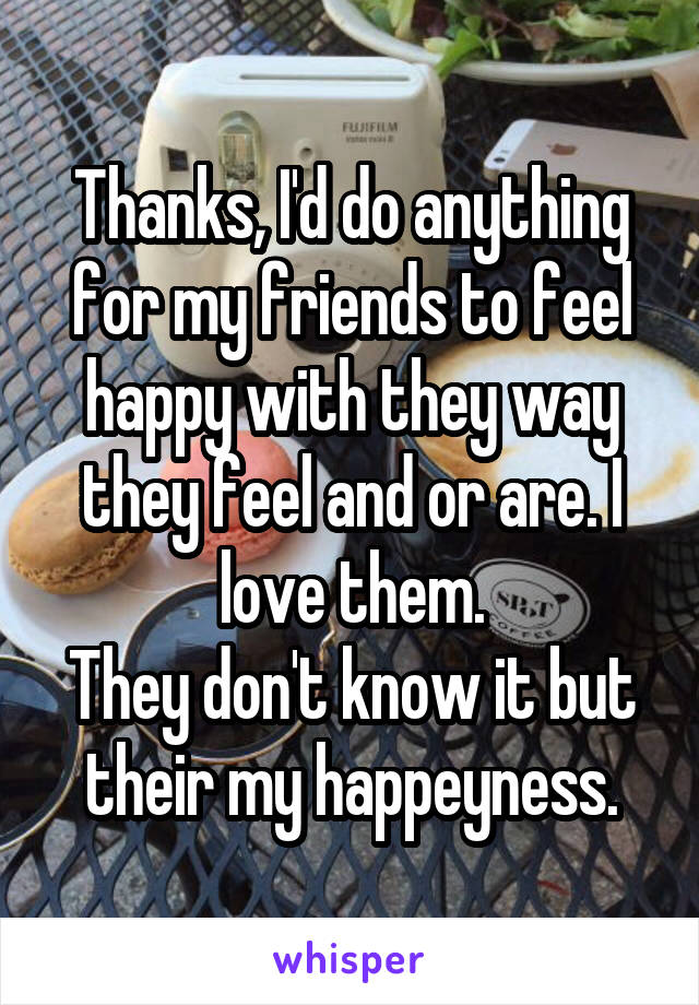 Thanks, I'd do anything for my friends to feel happy with they way they feel and or are. I love them.
They don't know it but their my happeyness.