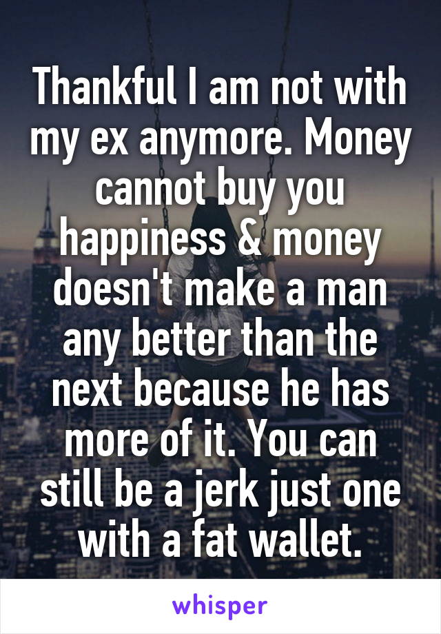 Thankful I am not with my ex anymore. Money cannot buy you happiness & money doesn't make a man any better than the next because he has more of it. You can still be a jerk just one with a fat wallet.