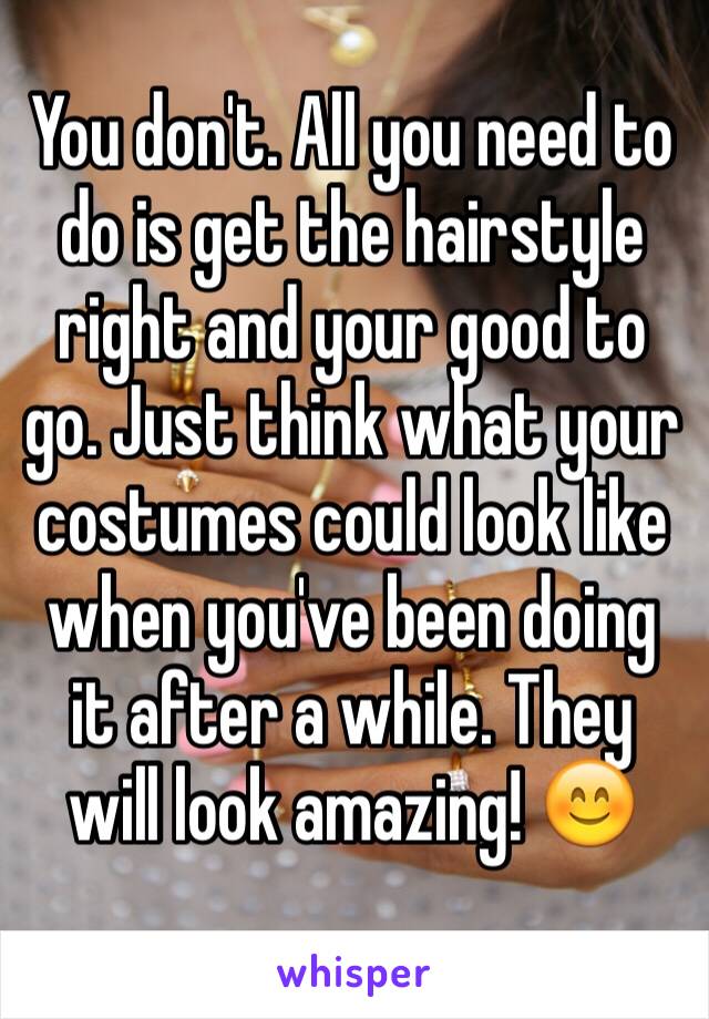 You don't. All you need to do is get the hairstyle right and your good to go. Just think what your costumes could look like when you've been doing it after a while. They will look amazing! 😊