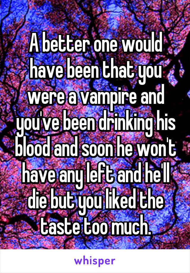 A better one would have been that you were a vampire and you've been drinking his blood and soon he won't have any left and he'll die but you liked the taste too much.