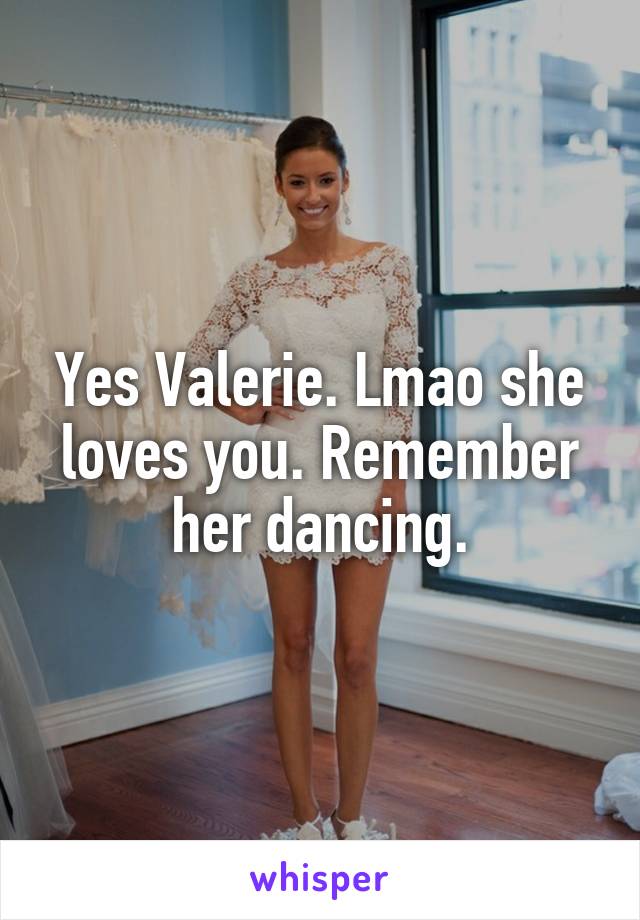 Yes Valerie. Lmao she loves you. Remember her dancing.